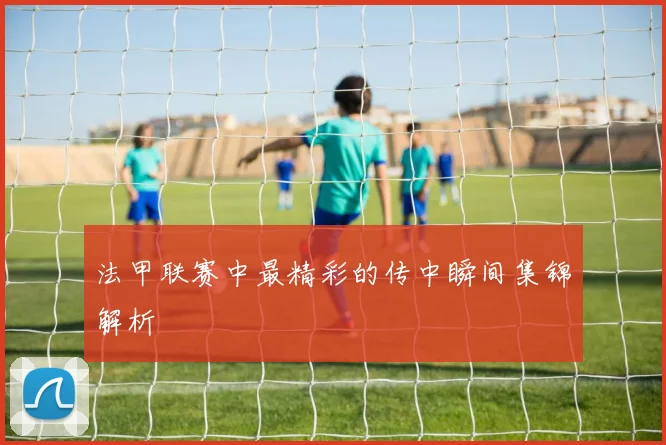 法甲联赛中最精彩的传中瞬间集锦解析