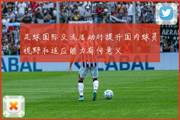 足球国际交流活动对提升国内球员视野和适应能力有何意义